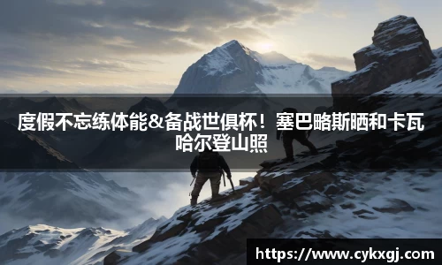 度假不忘练体能&备战世俱杯！塞巴略斯晒和卡瓦哈尔登山照